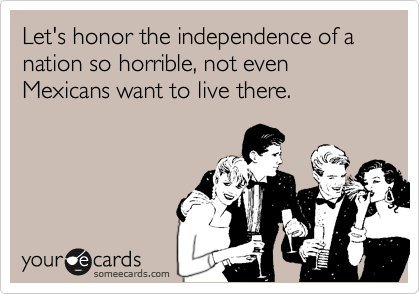 Let's honor the independence of a nation so horrible, not even Mexicans want to live there.