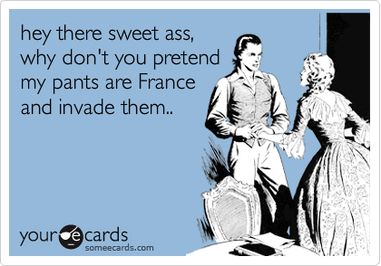 hey there sweet ass, 
why don't you pretend 
my pants are France 
and invade them..