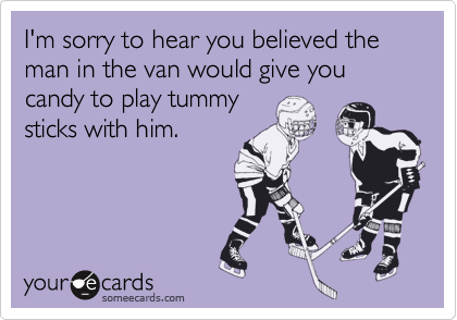 I'm sorry to hear you believed the man in the van would give you candy to play tummy
sticks with him.