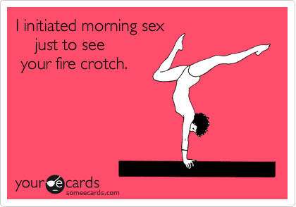 I initiated morning sex 
just to see your
fire crotch.