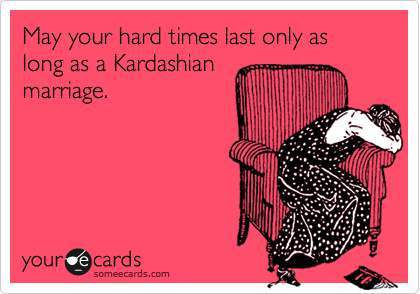 May your hard times last only as long as a Kardashian
marriage.