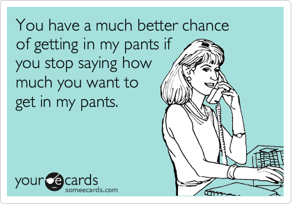 You have a much better chance
of getting in my pants if
you stop saying how
much you want to
get in my pants.