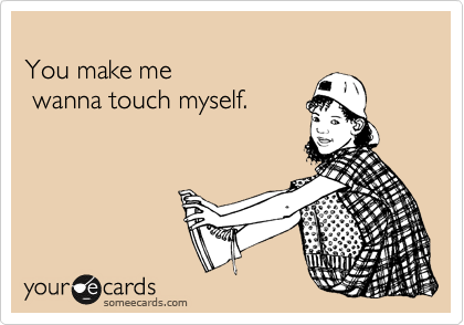 
You make me
 wanna touch myself. 