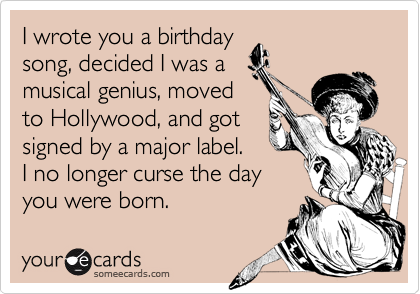 I wrote you a birthday
song, decided I was a
musical genius, moved
to Hollywood, and got
signed by a major label.
I no longer curse the day
you were born.