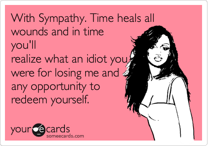 With Sympathy. Time heals all
wounds and in time
you'll
realize what an idiot you
were for losing me and
any opportunity to
redeem yourself.