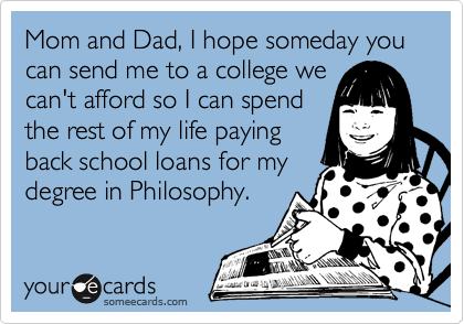 Mom and Dad, I hope someday you can send me to a college we
can't afford so I can spend
the rest of my life paying
back school loans for my
degree in Philosophy.