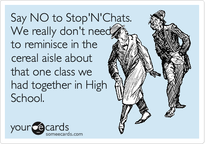 Say NO to Stop'N'Chats.
We really don't need
to reminisce in the
cereal aisle about
that one class we
had together in High
School. 