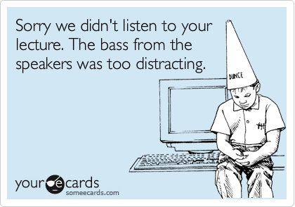 Sorry we didn't listen to your
lecture. The bass from the
speakers was too distracting.