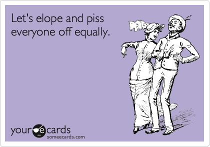 Let's elope and piss
everyone off equally.