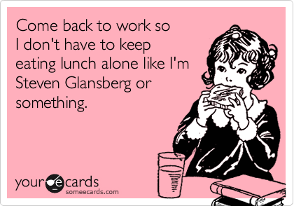 Come back to work so
I don't have to keep
eating lunch alone like I'm
Steven Glansberg or
something.