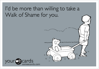 I'd be more than willing to take a Walk of Shame for you. 