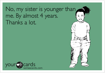 No, my sister is younger than
me. By almost 4 years.
Thanks a lot.