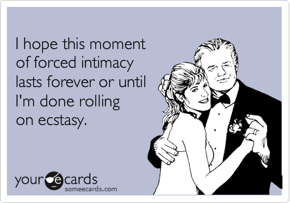 
I hope this moment 
of forced intimacy 
lasts forever or until
I'm done rolling 
on ecstasy.
