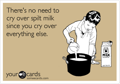 There's no need to 
cry over spilt milk 
since you cry over
everything else.