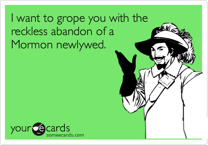 I want to grope you with the
reckless abandon of a
Mormon newlywed.