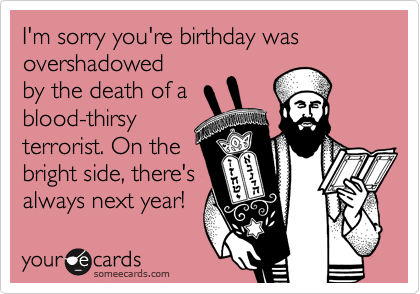 I'm sorry you're birthday was overshadowed
by the death of a
blood-thirsy
terrorist. On the
bright side, there's 
always next year!