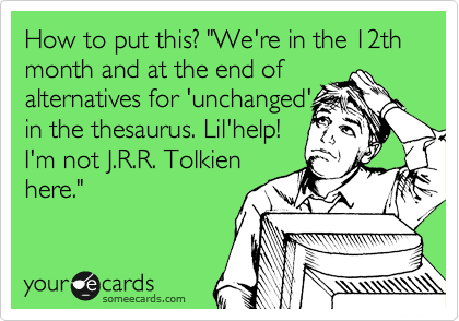 How to put this? "We're in the 12th month and at the end of
alternatives for 'unchanged'
in the thesaurus. Lil'help!
I'm not J.R.R. Tolkien
here."