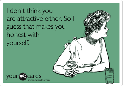I don't think you
are attractive either. So I
guess that makes you
honest with
yourself.