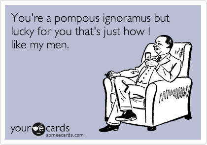 You're a pompous ignoramus but lucky for you that's just how I
like my men.