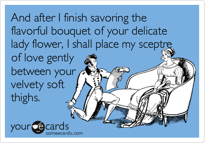 And after I finish savoring the flavorful bouquet of your delicate lady flower, I shall place my sceptre of love gently
between your
velvety soft
thighs.