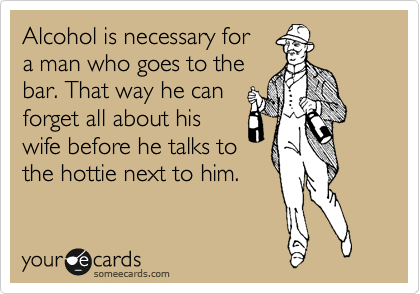 Alcohol is necessary for
a man who goes to the 
bar. That way he can
forget all about his
wife before he talks to
the hottie next to him.