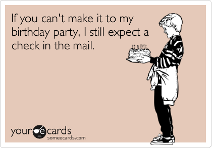 If you can't make it to my
birthday party, I still expect a
check in the mail. 