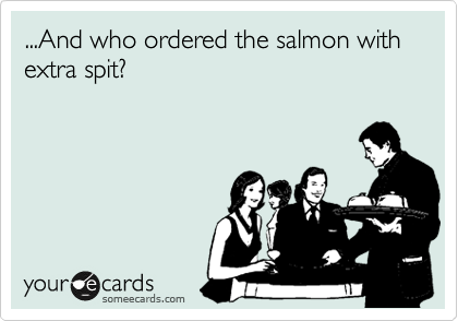 ...And who ordered the salmon with extra spit?