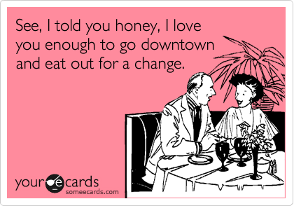 See, I told you honey, I love
you enough to go downtown
and eat out for a change.