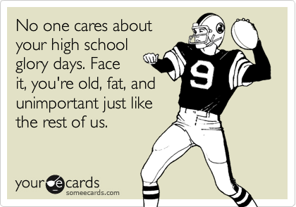 No one cares about
your high school
glory days. Face
it, you're old, fat, and
unimportant just like
the rest of us.