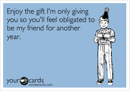 Enjoy the gift I'm only giving
you so you'll feel obligated to
be my friend for another
year.
