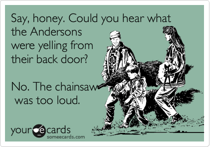 Say, honey. Could you hear what the Andersons
were yelling from
their back door?  

No. The chainsaw
 was too loud.