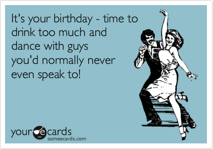It's your birthday - time to
drink too much and
dance with guys
you'd normally never
even speak to!