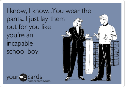 I know, I know...You wear the 
pants...I just lay them
out for you like 
you're an 
incapable
school boy.
