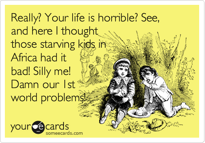Really? Your life is horrible? See, and here I thought
those starving kids in
Africa had it
bad! Silly me!
Damn our 1st
world problems! 