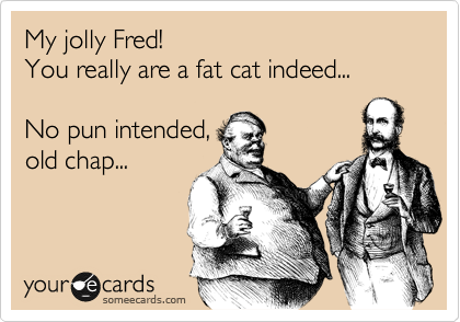 My jolly Fred! 
You really are a fat cat indeed...

No pun intended,
old chap...