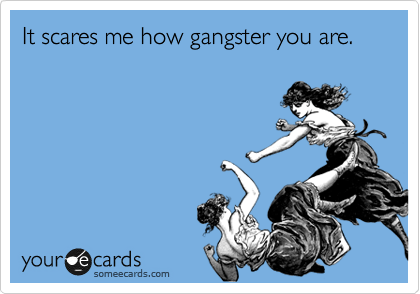 It scares me how gangster
you are.