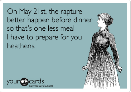 On May 21st, the rapture
better happen before dinner
so that's one less meal
I have to prepare for you
heathens.