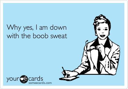 

Why yes, I am down 
with the boob sweat