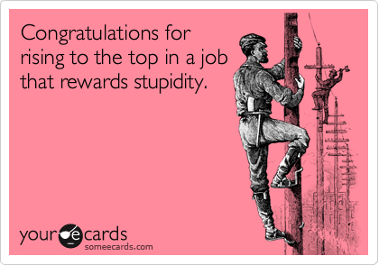 Congratulations for
rising to the top in a job
that rewards stupidity.