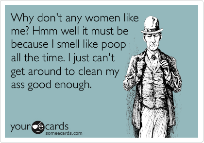 Why don't any women like
me? Hmm well it must be
because I smell like poop
all the time. I just can't
get around to clean my
ass good enough.
 