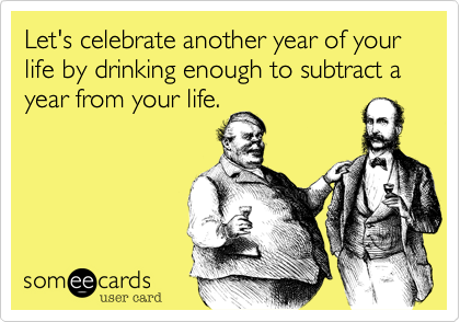 Let's celebrate another year of your life by drinking enough to subtract a year from your life.