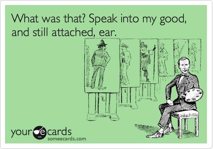 What was that? Speak into my good, and still attached, ear.