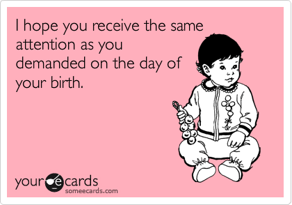 I hope you receive the same
attention as you
demanded on the day of
your birth. 