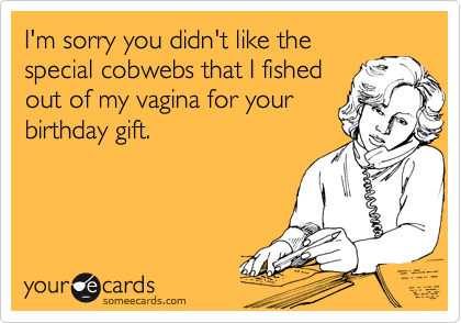 I'm sorry you didn't like the
special cobwebs that I fished
out of my vagina for your
birthday gift.