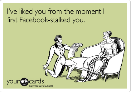I've liked you since the moment I first Facebook-stalked you.