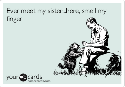 Ever meet my sister...here, smell my finger