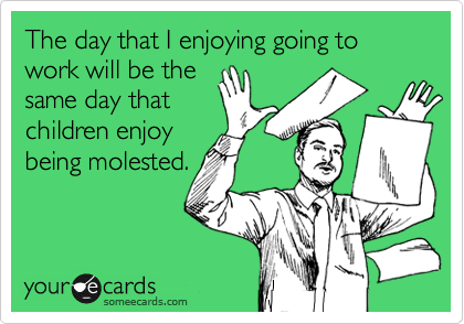 The day that I enjoying going to work will be the
same day that
children enjoy
being molested.