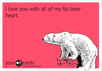 I love you with all of my fat-bear heart.