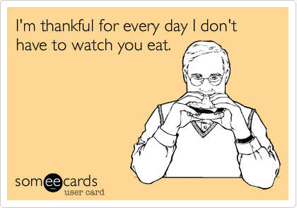 I'm thankful for every day I don't have to watch you eat.