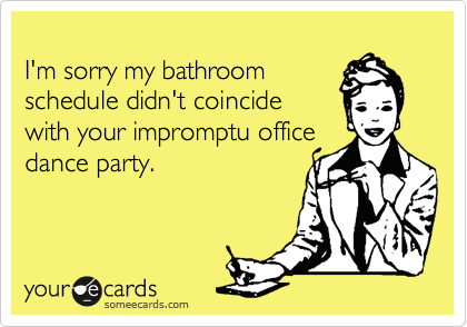 
I'm sorry my bathroom
schedule didn't coincide
with your impromptu office
dance party. 